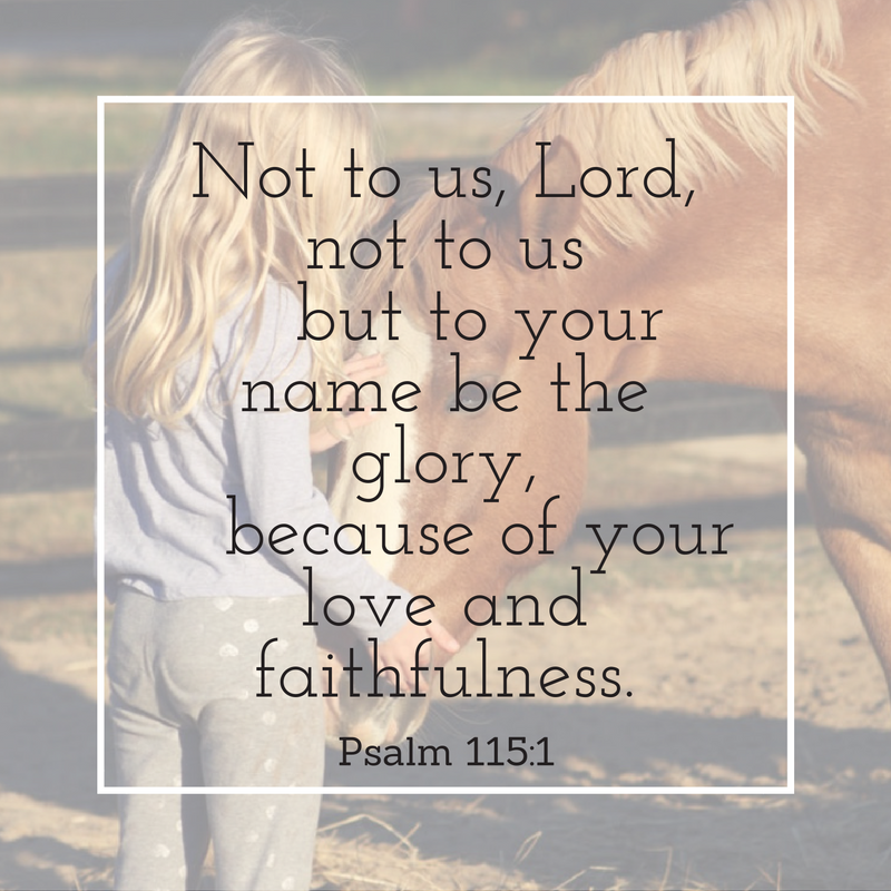 "Not to us, Lord, not to us but to your name be the glory, because of your love and Faithfulness" Psalm 115:1 over a background of a girl petting a horse
